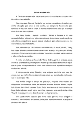 AGRADECIMENTOS
A Deus por sempre guiar meus passos dando muita força e coragem para
concluir minha graduação.
Aos meus pais, Maura e Humberto, por sempre me apoiarem, investirem em
minha educação, pelo amor e pelo carinho, que sempre foi fundamental para
formação do meu ser, além de serem os maiores incentivadores para que eu sempre
corra atrás dos meus objetivos.
Aos meus irmãos, Laryssah, Humberto, Rachel e Pamella e ao meu
namorado Felipe, pelo carinho, pelos momentos de descontração e pela paciência,
esta última principalmente quando estava estudando para alguma prova ou me
dedicando ao presente trabalho.
Aos presentes que Deus colocou em minha vida, os meus peludos, Tobby,
Billy, Dara, Minnie (que infelizmente me deixaram ao longo da graduação) e Polly,
Jade,Lua e Zothan que continuam iluminando meus dias e tornando a vida mais leve
e feliz, minha eterna gratidão.
A minha orientadora, professora Drª Maria Betânia, por toda amizade, apoio,
incentivo, aprendizado e por sempre me mostrar que sou capaz de fazer tudo aquilo
que eu quiser. Você professora se tornou parte da minha vida, e pretendo carrega-la
comigo para sempre.
A minha querida amiga Gianniny, uma amizade que tinha tudo para dar
errado, mas que no fim foi uma das melhores coisas que a graduação me trouxe e
que eu levarei para vida.
Aos demais colegas e amigos de graduação, obrigada pelas risadas, por
compartilhar os momentos tristes, em especial: Bárbara, Mariana, Brenda, Wyrlla,
Lais, Kássia, Lara, Davi, Larissa e Bruno. Outra pessoa especial que nos deixou ao
longo da jornada para seguir outros caminhos, mas que é uma grande amiga minha
Thayná, obrigada por mesmo distante sempre se fazer presente.
Um agradecimento especial para Dona Rosa, por me deixar estagiar no
Laticínio D’ Itália Indústria e Comércio, onde pude acompanhar todas as etapas de
produção dos queijos.
 