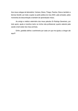 Aos meus colegas de laboratório: Veriane, Diana, Thiago, Paulina, Clara e também a
técnica Goretti, por toda a ajuda na parte prática do meu ESO, pela amizade, pelos
momentos de descontração e também de aprendizado mútuo.
Ao amigo e médico veterinário dos meus peludos Dr Rodrigo Severiano, por
todo apoio, ajuda e incentivo tanto na minha vida profissional, quanto zelando pela
saúde e bem-estar dos meus animais.
Enfim, gratidão define o sentimento por cada um que me ajudou a chegar até
aqui!!!
 