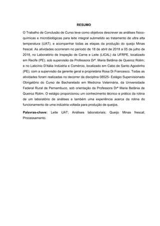 RESUMO
O Trabalho de Conclusão de Curso teve como objetivos descrever as análises físico-
químicas e microbiológicas para leite integral submetido ao tratamento de ultra alta
temperatura (UAT), e acompanhar todas as etapas da produção do queijo Minas
frescal. As atividades ocorreram no período de 18 de abril de 2018 a 05 de julho de
2018, no Laboratório de Inspeção de Carne e Leite (LICAL) da UFRPE, localizado
em Recife (PE), sob supervisão da Professora Drª. Maria Betânia de Queiroz Rolim;
e no Laticínio D’Itália Indústria e Comércio, localizado em Cabo de Santo Agostinho
(PE), com a supervisão da gerente geral e proprietária Rosa Di Francesco. Todas as
atividades foram realizadas no decorrer da disciplina 08525- Estágio Supervisionado
Obrigatório do Curso de Bacharelado em Medicina Veterinária, da Universidade
Federal Rural de Pernambuco, sob orientação da Professora Drª Maria Betânia de
Queiroz Rolim. O estágio proporcionou um conhecimento técnico e prático da rotina
de um laboratório de análises e também uma experiência acerca da rotina do
funcionamento de uma indústria voltada para produção de queijos.
Palavras-chave: Leite UAT; Análises laboratoriais; Queijo Minas frescal;
Processamento.
 