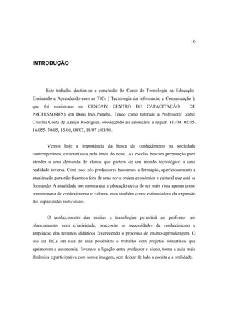 10



INTRODUÇÃO




       Este trabalho destina-se a conclusão do Curso de Tecnologia na Educação-
Ensinando e Aprendendo com as TICs ( Tecnologia da Informação e Comunicação ),
que   foi   ministrado   no    CENCAP(        CENTRO   DE    CAPACITAÇÃO            DE
PROFESSORES), em Dona Inês,Paraíba. Tendo como tutorado a Professora: Izabel
Cristina Costa de Araújo Rodrigues, obedecendo ao calendário a seguir: 11//04, 02/05,
16/055, 30/05, 13/06, 04/07, 18/07 e 01/08.


       Vemos hoje a importância da busca do conhecimento na sociedade
contemporânea, caracterizada pela ânsia do novo. As escolas buscam preparação para
atender a uma demanda de alunos que partem de um mundo tecnológico a uma
realidade inversa. Com isso, nós professores buscamos a formação, aperfeiçoamento e
atualização para não ficarmos fora de uma nova ordem econômica e cultural que está se
formando. A atualidade nos mostra que a educação deixa de ser mais vista apenas como
transmissora de conhecimento e valores, mas também como estimuladora da expansão
das capacidades individuais.


       O conhecimento das mídias e tecnologias permitirá ao professor um
planejamento, com criatividade, percepção as necessidades de conhecimento e
ampliação dos recursos didáticos favorecendo o processo de ensino-aprendizagem. O
uso da TICs em sala de aula possibilita o trabalho com projetos educativos que
aprimorem a autonomia, favorece a ligação entre professor e aluno, torna a aula mais
dinâmica e participativa com som e imagem, sem deixar de lado a escrita e a oralidade.
 