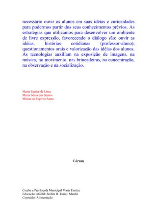 necessário ouvir os alunos cm suas idéias e curiosidades
para podermos partir dos seus conhecimentos prévios. As
estratégias que utilizamos para desenvolver um ambiente
de livre expressão, favorecendo o diálogo são: ouvir as
idéias,     histórias    cotidianas     (professor-aluno),
questionamentos orais e valorização das idéias dos alunos.
As tecnologias auxiliam na exposição de imagens, na
música, no movimento, nas brincadeiras, na concentração,
na observação e na socialização.




Maria Eunice de Lima
Maria Sônia dos Santos
Mirian do Espírito Santo




                                     Fórum




Creche e Pré-Escola Municipal Maria Eunice
Educação Infantil: Jardim II. Turno: Manhã
Conteúdo: Alimentação
 