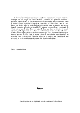 O desenvolvimento da aula se procedeu de forma que os alunos poderam participar,
interagir com os colegas de forma objetiva e dinâmica. No primeiro momento o
professor fez a conversa de roda para explorar o conhecimento prévio dos alunos sobre
o assunto em foco (alimentação saudável). Em seguida foi colocado um DVD de Patati
Patatá que falava sobre a importância dos alimentos, onde o professor questionou
fazendo perguntas referentes ao conteúdo. No segundo momento houve a exposição de
vídeo com o uso do data show por meio de links que também retratou o assunto
abordado, onde o professor pode observar o interesse dos alunos nas atividade orais e
escritas propostas pelo professor. Pode-se observar que o uso dos recursos tecnológicos
usados em sala de aula com os alunos, resultou num melhor aproveitamento do
conteúdo onde os educandos puderam visualizar as informações verbalizadas pelo
professor de forma satisfatória do ponto de vista didático pedagógico.




Maria Eunice de Lima




                                       Fórum




            O planejamento com hipertexto será executado da seguinte forma:
 