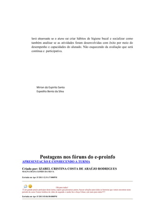 Será observado se o aluno vai criar hábitos de higiene bucal e socializar como
           também analisar se as atividades foram desenvolvidas com êxito por meio do
           desempenho e capacidades do alunado. Não esquecendo da avaliação que será
           contínua e participativa.




                  Mirian do Espirito Santo
                  Espedito Bento da Silva




                      Postagens nos fóruns do e-proinfo
APRESENTAÇÃO E CONHECENDO A TURMA

Criado por: IZABEL CRISTINA COSTA DE ARAÚJO RODRIGUES
MAGNA DIANA GOMES DA SILVA

Enviada em Apr 15 2011 12:31:17:000PM




                                           Olá para todos!
 É um grande prazer participar desta turma, espero que possamos juntos, buscar soluções para todas as barreiras que vamos encontrar neste
período do curso.Vamos lembrar do vídeo de segunda: a união faz a força.Tchau e até mais para todos!!!!!

Enviada em Apr 15 2011 03:04:50:000PM
 