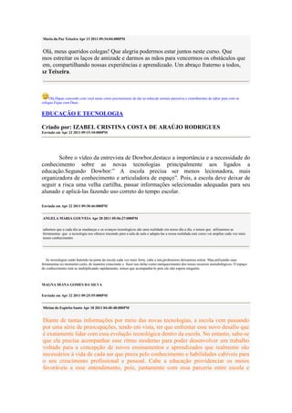 Maria da Paz Teixeira Apr 13 2011 09:34:04:000PM


      Olá, meus queridos colegas! Que alegria podermos estar juntos neste curso. Que
possamos estreitar os laços de amizade e darmos as mãos para vencermos os obstáculos que
surgirem, compartilhando nossas experiências e aprendizado. Um abraço fraterno a todos,
Da Paz Teixeira.



         Olá,Dapaz concordo com você neste curso precisaremos de dar as mãos,de sermos parceiros e contribuintes de saber para com os
     colegas.Fique com Deus.


     EDUCAÇÃO E TECNOLOGIA

     Criado por: IZABEL CRISTINA COSTA DE ARAÚJO RODRIGUES
     Enviada em Apr 22 2011 09:15:10:000PM




            Sobre o vídeo da entrevista de Dowbor,destaco a importância e a necessidade do
     conhecimento sobre as novas tecnologias principalmente aos ligados a
     educação.Segundo Dowbor:” A escola precisa ser menos lecionadora, mais
     organizadora de conhecimento e articuladora de espaço”. Pois, a escola deve deixar de
     seguir a risca uma velha cartilha, passar informações selecionadas adequadas para seu
     alunado e aplicá-las fazendo uso correto do tempo escolar.

     Enviada em Apr 22 2011 09:38:46:000PM


     ANGELA MARIA GOUVEIA Apr 20 2011 05:56:27:000PM

     sabemos que a cada dia as mudanças e os avanços tecnologicos são uma realidade em nosso dia a dia. e temos que utilizarmos as
     ferramentas que a tecnologia nos oferece trazendo para a sala de aula e adapta-las a nossa realidade.este curso vai ampliar cada vez mais
     nosso conhecimento.




        As tecnologias estão batendo na porta da escola cada vez mais forte, cabe a nós,professores deixarmos entrar. Mas,utilizando suas
     ferramentas no momento certo, de maneira consciente e fazer uso delas como enriquecimento dos nosso recursos metodológicos. O espaço
     de conhecimento está se multiplicando rapidamente, temos que acompanhá-lo pois ele não espera ninguém.



     MAGNA DIANA GOMES DA SILVA

     Enviada em Apr 22 2011 09:25:55:000PM


     Mirian do Espirito Santo Apr 18 2011 04:40:48:000PM


     Diante de tantas informações por meio das novas tecnologias, a escola vem passando
     por uma série de preocupações, tendo em vista, ter que enfrentar esse novo desafio que
     é exatamente lidar com essa evolução tecnológica dentro da escola. No entanto, sabe-se
     que ela precisa acompanhar esse ritmo moderno para poder desenvolver um trabalho
     voltado para a concepção de novos ensinamentos e aprendizados que realmente são
     necessários à vida de cada ser que preza pelo conhecimento e habilidades cabíveis para
     o seu crescimento profissional e pessoal. Cabe a educação providenciar os meios
     favoráveis a esse entendimento, pois, juntamente com essa parceria entre escola e
 