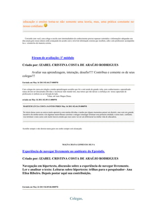 educação o ensino torna-se não somente uma teoria, mas, uma prática constante no
nosso cotidiano.


   Corcordo com você, cara colega a escola com intermediadora de conhecimento precisa repassar conteúdos e informações adequadas aos
dias atuais,pois nosso alunos estão avançando de acordo com o nível de informação externa que recebem, cabe a nós professores acompanhá-
los e orientá-los de maneira correta.




           Fórum de avaliação: 1º módulo

Criado por: IZABEL CRISTINA COSTA DE ARAÚJO RODRIGUES

       Avaliar sua aprendizagem, interação, desafio!!!! Contribua e comente os de seus
colegas!!!
Enviada em May 16 2011 02:44:27:000PM


Caro colegas do curso,em relação a minha aprendizagem acredito que foi e está sendo de grande valor, pois conhecimento e aprendizado
nunca devem ser descartados.Dúvidas e incertezas todo mundo tem, mas temos que não deixar a confiança em nossa capacitade de
professores ir embora ou ser deixada de lado.
                               Tchau, até mais Magna Diana.
nviada em May 16 2011 02:49:11:000PM


MARTEM LÚCIA COSTA SANTOS PIRES May 16 2011 02:44:35:000PM

No inicio desse curso eu estava muito aprensiva com muitas dúvidas e medos por alguns momentos pensei em desistir, mas com um grande
incentivo da minha tutora e de algumas maravilhosas cursistas e amigas consengui terminar essa primeira unidade e estou mais. confiante.
vou terminar o meu curso com muito louvor.crendo que esse curso vai ser um diferencial na minha vida de educadora.




Acredite sempre e não desista nunca,pois seu sonho sempre será alcançado.




                                                MAGNA DIANA GOMES DA SILVA


Experiência de navegar livremente no ambiente do Eproinfo.

Criado por: IZABEL CRISTINA COSTA DE ARAÚJO RODRIGUES

Navegação em hipertexto, discussão sobre a experiência de navegar livremente.
Ler e analisar o texto: Leituras sobre hipertexto: trilhas para o pesquisador- Ana
Elisa Ribeiro. Depois postar aqui sua contribuição.



Enviada em May 24 2011 04:05:06:000PM




                                                         Colegas,
 