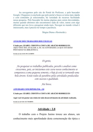 Ao navegarmos pelo site do Portal do Professor, e pelo buscador
Google. Chegamos à conclusão que pelo portal a busca se torna mais rápida
e com conteúdos já selecionados, há variedade de recursos facilitando
nossa pesquisa. Pelo buscador há muitas páginas para serem desvendadas,
muitas quando abrirmos não encontramos nada de valor, outras com algo
diferente que nos leva a pesquisar ainda mais. Navegar no mundo virtual é
interessante, mas é preciso ter tempo e paciência.

                                           Magna Diana e Rosineide.)



ANÁLISE DOS TRABALHOS DOS COLEGAS

Criado por: IZABEL CRISTINA COSTA DE ARAÚJO RODRIGUES
AQUI VOCÊ IRÁ AVALIAR A, OU AS ATIVIDADES 2.6 QUE ESTARÃO
POSTADAS NA BIBLIOTECA.
Enviada em Jun 16 2011 09:21:24:000PM




                                           Oi gente,
    Ao pesquisar os trabalhos publicados, percebi e analisei como
   crescermos, pois, ao iniciarmos este curso nosso conhecimento se
 comparava a uma pequena semente, e hoje já está se tornando uma
  bela árvore. Estão todos de parabéns pelas atividades produzidas
                       com sucesso e qualidade.
                                           Até breve.
ATIVIDADE COM HIPERLINK - 2.8

Criado por: IZABEL CRISTINA COSTA DE ARAÚJO RODRIGUES

Aqui você irá postar um relato de todo desenvolvimento da atividade realizada.
Enviada em Jul 5 2011 10:37:58:000PM




                                        Atividade : 2.8
          O trabalho com o Projeto Junino trouxe aos alunos, um
conhecimento mais aprofundado desta comemoração tão típica e
 