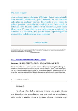 Olá caros colegas!

Ao me deparar com a página do Wiktionary fiquei imprescionado
com tamanha comodidade, pois, podemos ter em instantes
definições de qualquer palavra, descobrindo a que classe de
palavra pertence, sua tradução, etmologia e etc. Com relação a
leitura do texto de Jaime Balbino “Num mundo wiki, uma escola
idem- parte I”, pude observar seu esclarecimento relacionado a
wikipédia e o wiktionary, nos possibilitando a aprendizagem de
como utilizar cada ferramenta neles existentes.



                                                       Ivonaldo Matias

Ivonaldo també gostei de visitar o wiktionary,mas acho que para fazer uma pesquisa com sucesso se precisa ter em mente sua pesquisa, se
não se vaguei por muito tempo sem destino algum,em relação e leitura do texto gostei também, pois autor trás mais informações sobre a
utilidade,as ferramentas,modo de uso, segurança, etc.
                                                Até mais,Magna Diana.




3.1 – Contextualizando a mudança: teoria à prática

Criado por: IZABEL CRISTINA COSTA DE ARAÚJO RODRIGUES

Pontos para reflexão e desenvolvimento textual: 1. Desenvolvo uma prática dialógica
com meus alunos? Ouço suas ideias, dúvidas, curiosidades? 2. Quais são as estratégias
que utilizo e/ou considero que podemos ser úteis para estabelecer um ambiente de livre
expressão que favoreça o diálogo? De que forma as tecnologias podem auxiliar nisso?



Enviada em Jul 17 2011 12:46:53:000AM




           Atividade: 3.1


           Na sala de aula o diálogo deve está presente sempre, pois não sou
uma transmissora de conhecimento, mas uma agente da aprendizagem,
assim sendo as dúvidas, ideias, e perguntas algumas inusitadas surge
 