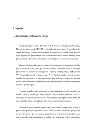 11




I Capítulo:


1. Apresentação conhecendo a turma



       Na apresentação da turma do Curso do E-proinfo, no município de Dana Inês,
   PB, que teve início no dia 02/05/2011, orientado pela tutora Izabel Cristina Costa de
   Araújo Rodrigues. Tivemos a oportunidade de nos conhecer melhor. Onde tivemos
   o privilégio de nos apresentarmos com o uso da mídia, sendo assim o primeiro passo
   para a utilização da mesma, que até então era uma prática não utilizada pelo grupo.


      Sabemos que as tecnologias se tornaram uma importante ferramenta de trabalho
   para o professor. Esse curso que estamos fazendo, contempla entre a formação
   profissional e o conceito de educação na sociedade contemporânea, medidas pela
   TV, Computador, jornal, revistas e rádio. A era da globalização e próprio avanço
   tecnológico recomendou o comprometimento dos professores quanto ao uso das
   mídias como ferramentas metodológicas que podem melhorar e ampliar o processo
   de ensino aprendizagem.


        Estamos cercados pelas tecnologias e pelas mudanças que elas acarretam no
   mundo, então a escola que forma cidadão, precisa formar cidadãos crítico e
   consciente do meio em que vive, pois o ensino aprendizagem precisa está dentro de
   uma realidade onde a construção do saber possa acontecer de forma geral.


       No entanto esse curso nos proporcionará uma melhor compreensão de que é
   preciso nos aperfeiçoar, passando assim a utilizar recursos inovadores que possam
   inovar e favorecer o processo ensino- aprendizagem. O ensino deve ser visto como
   uma orientação para aprendizagem e melhoria do sistema de ensino, além disso,
 