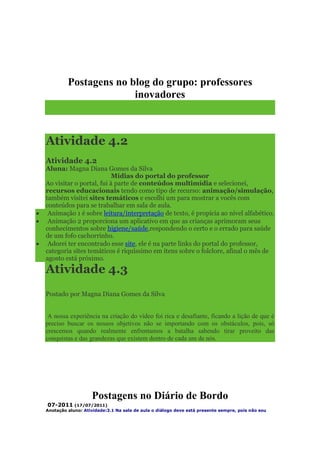 Postagens no blog do grupo: professores
                       inovadores



Atividade 4.2
Atividade 4.2
Aluna: Magna Diana Gomes da Silva
                          Mídias do portal do professor
Ao visitar o portal, fui à parte de conteúdos multimídia e selecionei,
recursos educacionais tendo como tipo de recurso: animação/simulação,
também visitei sites temáticos e escolhi um para mostrar a vocês com
conteúdos para se trabalhar em sala de aula.
 Animação 1 é sobre leitura/interpretação de texto, é propícia ao nível alfabético.
 Animação 2 proporciona um aplicativo em que as crianças aprimoram seus
conhecimentos sobre higiene/saúde,respondendo o certo e o errado para saúde
de um fofo cachorrinho.
 Adorei ter encontrado esse site, ele é na parte links do portal do professor,
categoria sites temáticos é riquíssimo em itens sobre o folclore, afinal o mês de
agosto está próximo.
Atividade 4.3
Postado por Magna Diana Gomes da Silva


 A nossa experiência na criação do vídeo foi rica e desafiante, ficando a lição de que é
preciso buscar os nossos objetivos não se importando com os obstáculos, pois, só
crescemos quando realmente enfrentamos a batalha sabendo tirar proveito das
conquistas e das grandezas que existem dentro de cada um de nós.




                   Postagens no Diário de Bordo
 07-2011 (17/07/2011)
Anotação aluno: Atividade:3.1 Na sala de aula o diálogo deve está presente sempre, pois não sou
 
