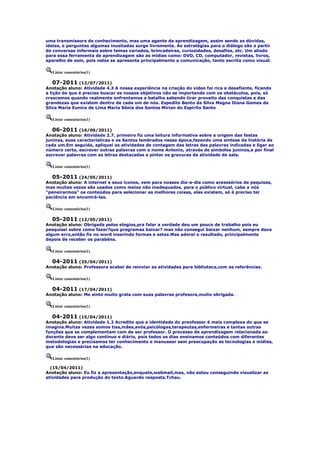 uma transmissora de conhecimento, mas uma agente da aprendizagem, assim sendo as dúvidas,
ideias, e perguntas algumas inusitadas surge livremente. As estratégias para o diálogo são a partir
de conversas informais sobre temas variados, brincadeiras, curiosidades, desafios, etc. Um aliado
para essa ferramenta de aprendizagem são as mídias como: DVD, CD, computador, revistas, livros,
aparelho de som, pois nelas se apresenta principalmente a comunicação, tanto escrita como visual.

   Listar comentários(1)

    07-2011 (12/07/2011)
Anotação aluno: Atividade 4.3 A nossa experiência na criação do vídeo foi rica e desafiante, ficando
a lição de que é preciso buscar os nossos objetivos não se importando com os obstáculos, pois, só
crescemos quando realmente enfrentamos a batalha sabendo tirar proveito das conquistas e das
grandezas que existem dentro de cada um de nós. Espedito Bento da Silva Magna Diana Gomes da
Silva Maria Eunice de Lima Maria Sônia dos Santos Mirian do Espirito Santo

   Listar comentários(1)

   06-2011 (16/06/2011)
Anotação aluno: Atividade 2.7, primeiro fiz uma leitura informativa sobre a origem das festas
juninas, suas características e os Santos lembrados nessa época,fazendo uma síntese da história de
cada um.Em seguida, apliquei as atividades de contagem das letras das palavras indicadas e ligar ao
número certo, escrever outras palavras com o nome Antonio, através de símbolos juninos,e por final
escrever palavras com as letras destacadas e pintar os gravuras da atividade de sala.

   Listar comentários(1)

  05-2011 (24/05/2011)
Anotação aluno: A internet e seus ícones, vem para nossos dia-a-dia como acesssórios de pequisas,
mas muitas vezes são usados como meios não inadequados, para o público virtual, cabe a nós
"peneirarmos" os conteúdos para selecionar as melhores coisas, elas existem, só é preciso ter
paciência em encontrá-las.

   Listar comentários(1)

   05-2011 (12/05/2011)
Anotação aluno: Obrigada pelos elogios,pra falar a verdade deu um pouco de trabalho pois eu
pesquisei sobre como fazer?que programas baixar? mas não consegui baixar nenhum, sempre dava
algum erro,então fiz no word inserindo formas e setas.Mas adorei o resultado, principalmente
depois de receber os parabéns.

   Listar comentários(1)

  04-2011 (25/04/2011)
Anotação aluno: Professora acabei de reinviar as atividades para biblioteca,com as referências.

   Listar comentários(1)

  04-2011 (17/04/2011)
Anotação aluno: Me sinto muito grata com suas palavras profesora,muito obrigada.

   Listar comentários(1)

   04-2011 (15/04/2011)
Anotação aluno: Atividade 1.2 Acredito que a identidade do preofessor é mais complexa do que se
imagina.Muitas vezes somos tias,mães,avós,psicólogas,terapeutas,enfermeiras e tantas outras
funções que se complementam com de ser professor. O processo de aprendizagem relacionada ao
docente deve ser algo contínuo e diário, pois todos os dias ensinamos conteúdos com diferentes
metodologias e precisamos ter conhecimento e manusear sem preocupação as tecnologias e mídias,
que são necessárias na educação.

   Listar comentários(1)

  (15/04/2011)
Anotação aluno: Eu fiz a apresentação,enquete,webmail,mas, não estou conseguindo visualizar as
atividades para produção do texto.Aguardo resposta.Tchau.
 