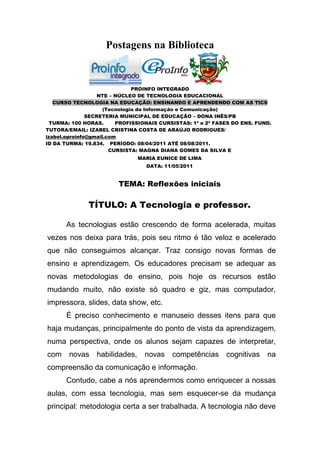 Postagens na Biblioteca


                               PROINFO INTEGRADO
                   NTE – NÚCLEO DE TECNOLOGIA EDUCACIONAL
   CURSO TECNOLOGIA NA EDUCAÇÃO: ENSINANDO E APRENDENDO COM AS TICS
                     (Tecnologia da Informação e Comunicação)
               SECRETERIA MUNICIPAL DE EDUCAÇÃO – DONA INÊS/PB
  TURMA: 100 HORAS.      PROFISSIONAIS CURSISTAS: 1ª e 2ª FASES DO ENS. FUND.
TUTORA/EMAIL: IZABEL CRISTINA COSTA DE ARAÚJO RODRIGUES/
izabel.eproinfo@gmail.com
ID DA TURMA: 19.834. PERÍODO: 08/04/2011 ATÉ 08/08/2011.
                       CURSISTA: MAGNA DIANA GOMES DA SILVA E
                                MARIA EUNICE DE LIMA
                                  DATA: 11/05/2011


                        TEMA: Reflexões iniciais

              TÍTULO: A Tecnologia e professor.

       As tecnologias estão crescendo de forma acelerada, muitas
vezes nos deixa para trás, pois seu ritmo é tão veloz e acelerado
que não conseguimos alcançar. Traz consigo novas formas de
ensino e aprendizagem. Os educadores precisam se adequar as
novas metodologias de ensino, pois hoje os recursos estão
mudando muito, não existe só quadro e giz, mas computador,
impressora, slides, data show, etc.
       É preciso conhecimento e manuseio desses itens para que
haja mudanças, principalmente do ponto de vista da aprendizagem,
numa perspectiva, onde os alunos sejam capazes de interpretar,
com    novas     habilidades,     novas    competências      cognitivas    na
compreensão da comunicação e informação.
       Contudo, cabe a nós aprendermos como enriquecer a nossas
aulas, com essa tecnologia, mas sem esquecer-se da mudança
principal: metodologia certa a ser trabalhada. A tecnologia não deve
 