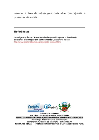 esvaziar a área de estudo para cada série, mas ajudá-la a
preencher ainda mais.




Referências

Juan Ignacio Pozo : “A sociedade da aprendizagem e o desafio de
converter informação em conhecimento”, disponível no site:
http://www.diretoriabarretos.pro.br/patio_online2.htm




                           PROINFO INTEGRADO
               NTE – NÚCLEO DE TECNOLOGIA EDUCACIONAL
 CURSO TECNOLOGIA NA EDUCAÇÃO: ENSINANDO E APRENDENDO COM AS TICS
                 (Tecnologia da Informação e Comunicação)
            SECRETERIA MUNICIPAL DE EDUCAÇÃO – DONA INÊS/PB
TURMA: 100 HORAS.    PROFISSIONAIS CURSISTAS: 1ª e 2ª FASES DO ENS. FUND.
 