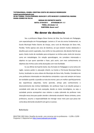 TUTORA/EMAIL: IZABEL CRISTINA COSTA DE ARAÚJO RODRIGUES/
izabel.eproinfo@gmail.com
ID DA TURMA: 19.834.PERÍODO: 08/04/2011 ATÉ 08/08/2011.CURSISTAS: MAGNA
DIANA GOMES DA SILVA
                             MIRIAN DO ESPIRITO SANTO
                            DATA: 27/04/2011       ATIVIDADE Nº: 1.1
                                      TEMA:_Atividade 1.2
                                     SUBTEMA: Quem sou?



                            No dever da docência

               Sou a professora Magna Diana Gomes da Silva. Sou formada em Pedagogia,
       com especialização em Psicopedagogia. Leciono o 1º ano do ensino fundamental, na
       Escola Municipal Pedro Davino de Araújo, zona rural do Município de Dona Inês,
       Paraíba. Tenho apenas seis anos de docência, sei que existem muitos obstáculos e
       desafios para serem superados, mas confio no meu potencial, não desisto fácil do que
       quero. Gosto muito de novidades para enriquecer as minhas aulas, tanto de recursos
       como em metodologias. Em relação aprendizagem, me considero interessada e
       objetiva no que quero aprender e fazer, pois assim, com mais conhecimento os
       objetivos das minhas aulas serão alcançados com mais facilidade.
               Eu sou Mirian do Espirito Santo. Sou formada em Pedagogia e curso Letras em
       inglês. Leciono jardim II, educação infantil, na Creche e Pré-Escola Municipal Maria
       Eunice, localizada na zona urbana do Município de Dona Inês, Paraíba. Considero-me
       uma professora interessada em descobertas constantes e que está sempre em busca
       de novidades quando a questão se trata de ensinar, para um melhor aperfeiçoamento
       das experiências adquiridas. Como aprendiz, almejo pelo conhecimento e
       desenvolvimento das minhas habilidades. Ser professor hoje é um desafio porque a
       sociedade está cada vez mais avançada, devido os meios tecnológicos, ou seja, a
       sociedade precisa acompanhar esse sistema e acaba cobrando do professor mais
       interação nessa área para poder atender a demanda estudantil. Nesse contexto, como
       professora, assumo a responsabilidade de interagir nesse meio para que possa dar
       conta dessa demanda estudantil com garra e sucesso.



       Referência:


BOLETINS 2003 Série: Desafios da escola: uma conversa com os professores – 11/08 a 15/08 -
Programa 2. Disponível em:http://www.tvebrasil.com.br/salto
 