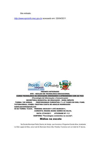 Site visitado:

http://www.eproinfo.mec.gov.br acessado em: 25/04/2011




                               PROINFO INTEGRADO
                   NTE – NÚCLEO DE TECNOLOGIA EDUCACIONAL
   CURSO TECNOLOGIA NA EDUCAÇÃO: ENSINANDO E APRENDENDO COM AS TICS
                     (Tecnologia da Informação e Comunicação)
               SECRETERIA MUNICIPAL DE EDUCAÇÃO – DONA INÊS/PB
  TURMA: 100 HORAS.      PROFISSIONAIS CURSISTAS: 1ª e 2ª FASES DO ENS. FUND.
TUTORA/EMAIL: IZABEL CRISTINA COSTA DE ARAÚJO RODRIGUES/
izabel.eproinfo@gmail.com
ID DA TURMA: 19.834. PERÍODO: 08/04/2011 ATÉ 08/08/2011.
                        CURSISTA: MAGNA DIANA GOMES DA SILVA.
                                DATA: 27/04/2011         ATIVIDADE Nº: 1.3
                           SUBTEMA: ”Tecnologias existentes na escola”.

                                     Mídias na escola

         Na Escola Municipal Pedro Davino de Araújo, que funciona o Programa Escola Ativa, localizada
no Sítio Lagoa do Bráz, zona rural do Município Dona Inês, Paraíba. Funciona com um total de 37 alunos,
 