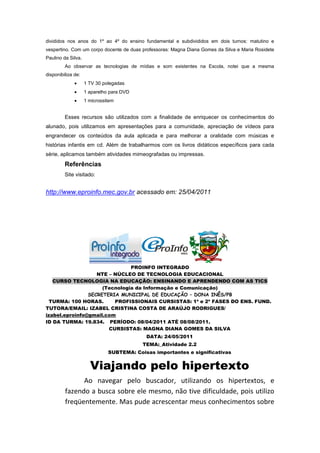divididos nos anos do 1º ao 4º do ensino fundamental e subdivididos em dois turnos: matutino e
vespertino. Com um corpo docente de duas professoras: Magna Diana Gomes da Silva e Maria Rosidete
Paulino da Silva.
         Ao observar as tecnologias de mídias e som existentes na Escola, notei que a mesma
disponibiliza de:
                    1 TV 30 polegadas
                    1 aparelho para DVD
                    1 microssitem


         Esses recursos são utilizados com a finalidade de enriquecer os conhecimentos do
alunado, pois utilizamos em apresentações para a comunidade, apreciação de vídeos para
engrandecer os conteúdos da aula aplicada e para melhorar a oralidade com músicas e
histórias infantis em cd. Além de trabalharmos com os livros didáticos específicos para cada
série, aplicamos também atividades mimeografadas ou impressas.
         Referências
         Site visitado:


http://www.eproinfo.mec.gov.br acessado em: 25/04/2011




                               PROINFO INTEGRADO
                   NTE – NÚCLEO DE TECNOLOGIA EDUCACIONAL
   CURSO TECNOLOGIA NA EDUCAÇÃO: ENSINANDO E APRENDENDO COM AS TICS
                     (Tecnologia da Informação e Comunicação)
                SECRETERIA MUNICIPAL DE EDUCAÇÃO – DONA INÊS/PB
  TURMA: 100 HORAS.      PROFISSIONAIS CURSISTAS: 1ª e 2ª FASES DO ENS. FUND.
TUTORA/EMAIL: IZABEL CRISTINA COSTA DE ARAÚJO RODRIGUES/
izabel.eproinfo@gmail.com
ID DA TURMA: 19.834. PERÍODO: 08/04/2011 ATÉ 08/08/2011.
                       CURSISTAS: MAGNA DIANA GOMES DA SILVA
                                           DATA: 24/05/2011
                                          TEMA:_Atividade 2.2
                              SUBTEMA: Coisas importantes e significativas


                      Viajando pelo hipertexto
               Ao navegar pelo buscador, utilizando os hipertextos, e
         fazendo a busca sobre ele mesmo, não tive dificuldade, pois utilizo
         freqüentemente. Mas pude acrescentar meus conhecimentos sobre
 