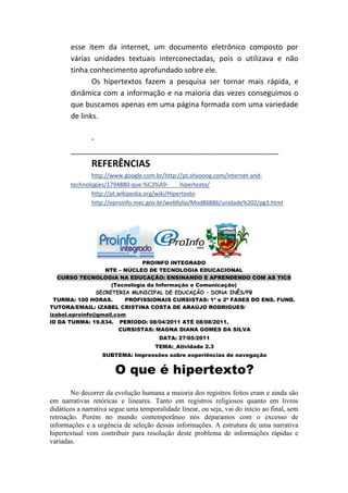 esse item da internet, um documento eletrônico composto por
       várias unidades textuais interconectadas, pois o utilizava e não
       tinha conhecimento aprofundado sobre ele.
              Os hipertextos fazem a pesquisa ser tornar mais rápida, e
       dinâmica com a informação e na maioria das vezes conseguimos o
       que buscamos apenas em uma página formada com uma variedade
       de links.

            -
       ___________________________________________________
               REFERÊNCIAS
              http://www.google.com.br/http://pt.shvoong.com/internet-and-
       technologies/1794880-que-%C3%A9-        hipertexto/
              http://pt.wikipedia.org/wiki/Hipertexto
              http://eproinfo.mec.gov.br/webfolio/Mod86886/unidade%202/pg3.html




                               PROINFO INTEGRADO
                   NTE – NÚCLEO DE TECNOLOGIA EDUCACIONAL
   CURSO TECNOLOGIA NA EDUCAÇÃO: ENSINANDO E APRENDENDO COM AS TICS
                     (Tecnologia da Informação e Comunicação)
                SECRETERIA MUNICIPAL DE EDUCAÇÃO – DONA INÊS/PB
  TURMA: 100 HORAS.      PROFISSIONAIS CURSISTAS: 1ª e 2ª FASES DO ENS. FUND.
TUTORA/EMAIL: IZABEL CRISTINA COSTA DE ARAÚJO RODRIGUES/
izabel.eproinfo@gmail.com
ID DA TURMA: 19.834. PERÍODO: 08/04/2011 ATÉ 08/08/2011.
                       CURSISTAS: MAGNA DIANA GOMES DA SILVA
                                       DATA: 27/05/2011
                                      TEMA:_Atividade 2.3
                   SUBTEMA: Impressões sobre experiências de navegação


                       O que é hipertexto?
       No decorrer da evolução humana a maioria dos registros feitos eram e ainda são
em narrativas retóricas e lineares. Tanto em registros religiosos quanto em livros
didáticos a narrativa segue uma temporalidade linear, ou seja, vai do início ao final, sem
retroação. Porém no mundo contemporâneo nos deparamos com o excesso de
informações e a urgência de seleção dessas informações. A estrutura de uma narrativa
hipertextual vem contribuir para resolução deste problema de informações rápidas e
variadas.
 