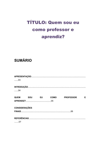 TÍTULO: Quem sou eu
                             como professor e
                                            aprendiz?




SUMÁRIO



APRESENTAÇÃO.................................................................................................
.......03


INTRODUÇÃO.......................................................................................................
.......04


QUEM                  SOU                 EU               COMO                   PROFESSOR                    E
APRENDIZ?.............................................05


CONSIDERAÇÕES
FINAIS.........................................................................................06


REFERÊNCIAS.....................................................................................................
........07
 