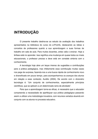 INTRODUÇÃO

      O presente trabalho destina-se ao estudo da avaliação dos trabalhos
apresentados na biblioteca do curso do e-Proinfo, destacando as idéias e
conceitos de professores quanto a sua aprendizagem e suas formas de
trabalho em sala de aula. Para muitos docentes, antes valia o ensinar. Hoje a
ênfase está no aprender. Isso significa uma mudança em quase todos os níveis
educacionais, o professor precisa e deve está em constate sintonia com o
conhecimento.
      A tecnologia hoje abre um leque imenso de sugestões e contribuições
para a prática pedagógica, mas infelizmente essa contribuição muitas vezes
nos pega de surpresa, fazendo-nos a uma busca rápida de conhecimento novo
e diversificado em pouco tempo, para acompanharmos os avanços dos alunos
em relação a esse conteúdo. Aurélio (2004). De acordo com o dicionário
tecnologia é: “Um conjunto de conhecimentos, especialmente princípios
científicos, que se aplicam a um determinado ramo de atividade”.
      Para que a aprendizagem torne-se eficaz, é necessário que o educador
compreenda a necessidade de aperfeiçoar sua prática pedagógica passando
assim a utilizar uma metodologia inovadora, com recursos variados atuando em
conjunto com os alunos no processo educativo.
 