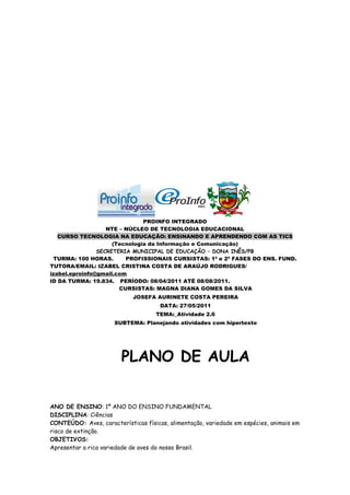 PROINFO INTEGRADO
                   NTE – NÚCLEO DE TECNOLOGIA EDUCACIONAL
   CURSO TECNOLOGIA NA EDUCAÇÃO: ENSINANDO E APRENDENDO COM AS TICS
                     (Tecnologia da Informação e Comunicação)
                SECRETERIA MUNICIPAL DE EDUCAÇÃO – DONA INÊS/PB
  TURMA: 100 HORAS.      PROFISSIONAIS CURSISTAS: 1ª e 2ª FASES DO ENS. FUND.
TUTORA/EMAIL: IZABEL CRISTINA COSTA DE ARAÚJO RODRIGUES/
izabel.eproinfo@gmail.com
ID DA TURMA: 19.834. PERÍODO: 08/04/2011 ATÉ 08/08/2011.
                       CURSISTAS: MAGNA DIANA GOMES DA SILVA
                            JOSEFA AURINETE COSTA PEREIRA
                                      DATA: 27/05/2011
                                    TEMA:_Atividade 2.6
                      SUBTEMA: Planejando atividades com hipertexto




                        PLANO DE AULA


ANO DE ENSINO: 1º ANO DO ENSINO FUNDAMENTAL
DISCIPLINA: Ciências
CONTEÚDO: Aves, características físicas, alimentação, variedade em espécies, animais em
risco de extinção.
OBJETIVOS:
Apresentar a rica variedade de aves do nosso Brasil.
 