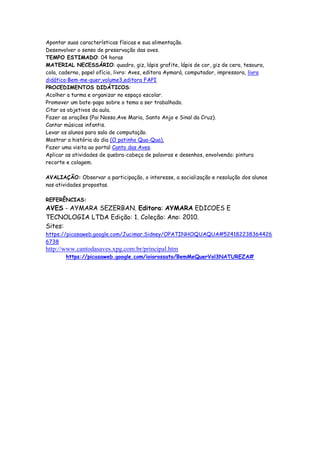 Apontar suas características físicas e sua alimentação.
Desenvolver o senso de preservação das aves.
TEMPO ESTIMADO: 04 horas
MATERIAL NECESSÁRIO: quadro, giz, lápis grafite, lápis de cor, giz de cera, tesoura,
cola, caderno, papel ofício, livro: Aves, editora Aymará, computador, impressora, livro
didático:Bem-me-quer,volume3,editora FAPI
PROCEDIMENTOS DIDÁTICOS:
Acolher a turma e organizar no espaço escolar.
Promover um bate-papo sobre o tema a ser trabalhado.
Citar os objetivos da aula.
Fazer as orações (Pai Nosso,Ave Maria, Santo Anjo e Sinal da Cruz).
Cantar músicas infantis.
Levar os alunos para sala de computação.
Mostrar a história do dia (O patinho Qua-Qua).
Fazer uma visita ao portal Canto das Aves.
Aplicar as atividades de quebra-cabeça de palavras e desenhos, envolvendo: pintura
recorte e colagem.

AVALIAÇÃO: Observar a participação, o interesse, a socialização e resolução dos alunos
nas atividades propostas.

REFERÊNCIAS:
AVES - AYMARA SEZERBAN. Editora: AYMARA EDICOES E
TECNOLOGIA LTDA Edição: 1. Coleção: Ano: 2010.
Sites:
https://picasaweb.google.com/Jucimar.Sidney/OPATINHOQUAQUA#524182238364426
6738
http://www.cantodasaves.xpg.com.br/principal.htm
        https://picasaweb.google.com/ioiorossato/BemMeQuerVol3NATUREZA#
 
