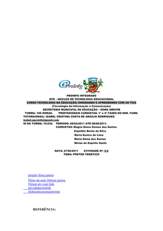 PROINFO INTEGRADO
                   NTE – NÚCLEO DE TECNOLOGIA EDUCACIONAL
   CURSO TECNOLOGIA NA EDUCAÇÃO: ENSINANDO E APRENDENDO COM AS TICS
                     (Tecnologia da Informação e Comunicação)
               SECRETERIA MUNICIPAL DE EDUCAÇÃO – DONA INÊS/PB
  TURMA: 100 HORAS.      PROFISSIONAIS CURSISTAS: 1ª e 2ª FASES DO ENS. FUND.
TUTORA/EMAIL: IZABEL CRISTINA COSTA DE ARAÚJO RODRIGUES/
izabel.eproinfo@gmail.com
ID DA TURMA: 19.834. PERÍODO: 08/04/2011 ATÉ 08/08/2011.
                        CURSISTAS: Magna Diana Gomes dos Santos
                                      Espedito Bento da Silva
                                      Maria Eunice de Lima
                                      Maria Sônia dos Santos
                                      Mirian do Espírito Santo


                          DATA: 27/06/2011  ATIVIDADE Nº: 2.9
                                TEMA: PÔSTER TEMÁTICO




   projeto festa junina
   Plano de aula 26festa junina
   Fórum atv com link
   atividadecomlink
   slideeunicesoniaemirian




      REFERÊNCIA:
 