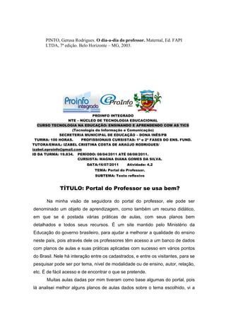 PINTO, Gerusa Rodrigues. O dia-a-dia do professor. Maternal, Ed. FAPI
      LTDA, 7ª edição. Belo Horizonte – MG, 2003.




                               PROINFO INTEGRADO
                   NTE – NÚCLEO DE TECNOLOGIA EDUCACIONAL
   CURSO TECNOLOGIA NA EDUCAÇÃO: ENSINANDO E APRENDENDO COM AS TICS
                     (Tecnologia da Informação e Comunicação)
               SECRETERIA MUNICIPAL DE EDUCAÇÃO – DONA INÊS/PB
  TURMA: 100 HORAS.      PROFISSIONAIS CURSISTAS: 1ª e 2ª FASES DO ENS. FUND.
TUTORA/EMAIL: IZABEL CRISTINA COSTA DE ARAÚJO RODRIGUES/
izabel.eproinfo@gmail.com
ID DA TURMA: 19.834. PERÍODO: 08/04/2011 ATÉ 08/08/2011.
                        CURSISTA: MAGNA DIANA GOMES DA SILVA.
                          DATA:16/07/2011      Atividade: 4.2
                              TEMA: Portal do Professor.
                               SUBTEMA: Texto reflexivo


             TÍTULO: Portal do Professor se usa bem?

       Na minha visão de seguidora do portal do professor, ele pode ser
denominado um objeto de aprendizagem, como também um recurso didático,
em que se é postada várias práticas de aulas, com seus planos bem
detalhados e todos seus recursos. É um site mantido pelo Ministério da
Educação do governo brasileiro, para ajudar a melhorar a qualidade do ensino
neste país, pois através dele os professores têm acesso a um banco de dados
com planos de aulas e suas práticas aplicadas com sucesso em vários pontos
do Brasil. Nele há interação entre os cadastrados, e entre os visitantes, para se
pesquisar pode ser por tema, nível de modalidade ou de ensino, autor, relação,
etc. É de fácil acesso e de encontrar o que se pretende.
       Muitas aulas dadas por mim tiveram como base algumas do portal, pois
lá analisei melhor alguns planos de aulas dados sobre o tema escolhido, vi a
 