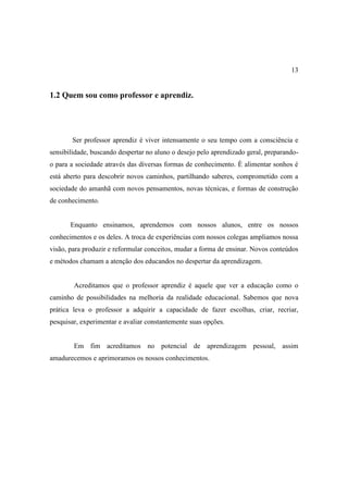 13


1.2 Quem sou como professor e aprendiz.




       Ser professor aprendiz é viver intensamente o seu tempo com a consciência e
sensibilidade, buscando despertar no aluno o desejo pelo aprendizado geral, preparando-
o para a sociedade através das diversas formas de conhecimento. È alimentar sonhos é
está aberto para descobrir novos caminhos, partilhando saberes, comprometido com a
sociedade do amanhã com novos pensamentos, novas técnicas, e formas de construção
de conhecimento.


       Enquanto ensinamos, aprendemos com nossos alunos, entre os nossos
conhecimentos e os deles. A troca de experiências com nossos colegas ampliamos nossa
visão, para produzir e reformular conceitos, mudar a forma de ensinar. Novos conteúdos
e métodos chamam a atenção dos educandos no despertar da aprendizagem.


        Acreditamos que o professor aprendiz é aquele que ver a educação como o
caminho de possibilidades na melhoria da realidade educacional. Sabemos que nova
prática leva o professor a adquirir a capacidade de fazer escolhas, criar, recriar,
pesquisar, experimentar e avaliar constantemente suas opções.


        Em fim acreditamos no potencial de aprendizagem pessoal, assim
amadurecemos e aprimoramos os nossos conhecimentos.
 