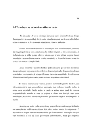 14



1.3 Tecnologias na sociedade na vida e na escola


           Na atividade 1.3, sob a orientação da tutora Izabel Cristina Costa de Araújo
Rodrigues teve a oportunidade de vivenciar situações reais de que é possível trabalhar
novas praticas com as tics no espaço educativo na vida e na sociedade.


          Vivemos no mundo bombeado de informações onde a cada momento, milhares
de imagens palavras e sons produzidos pelas mídias integram-se no nosso dia adia. A
influência que a mídia exerce sobre os saberes dos jovens, obriga a escola buscar
estratégias e novos olhares para tal prática, atendendo as demanda futuras,, tendo de
crescer em número e complexidade.


           Ainda conforme o assunto abordado pode considerar que vivemos momentos
de aprendizagem, bem como textos reflexivos de conscientização, de que as tecnologias
nos darão a oportunidade de nos certificarmos das reais necessidades de utilizarmos
ferramentas tecnológicas diversas para a melhoria no processo educacional.


          No mundo atual em que vivemos, estamos enfrentando grandes desafios, que
são exatamente ter que acompanhar as tecnologias para podermos entender melhor a
nossa nova sociedade. Sendo assim, a escola se coloca num papel de extrema
responsabilidade, quando se trata de preparar o aluno para interagir com essas
tecnologias, procurando resolver os problemas que venham surgir de maneira prática e
rápida.


           A escola que assim venha proporcionar uma melhor aprendizagem e facilidade
na resolução dos problemas cotidianos, hoje não é mais a mesma de antigamente. È
necessário se adaptar com essa nova realidade que é exatamente a tecnologia, esta que
vem facilitando a vida de todos que buscam conhecimentos, desde que estejamos
 