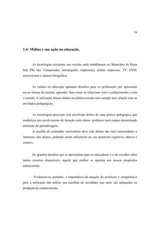 16




1.4- Mídias e sua ação na educação.


        As tecnologias existentes nas escolas onde trabalhamos no Município de Dona
Inês PB, são: Computador, mimeógrafo, impressora, mídias impressas, TV, DVD,
microsystem e câmera fotográfica.


        As mídias na educação apontam desafios para os professores por apresentar
novas formas de ensinar, aprender, bem como se relacionar com o conhecimento e com
o mundo. A utilização dessas mídias na prática escolar nem sempre tem relação com as
atividades pedagógicas.


        As tecnologias precisam está envolvida dentro de uma prática pedagógica que
estabeleça um envolvimento de iteração entre aluno, professor num espaço denominado
ambiente de aprendizagem.
        A escolha de conteúdos curriculares deve está dentro das reais necessidades e
interesses dos alunos, podendo assim influenciar no seu potencial cognitivo, afetivo e
criativo.


        Os grandes desafios que se apresentam para os educadores é o de escolher entre
tantos recursos disponíveis, aquele que melhor se ajustem aos nossos propósitos
educacionais.


            Evidencia-se, portanto, a importância da atuação do professor e competência
para a utilização das mídias nas escolhas de atividades que mais são adequadas na
produção de conhecimento.
 