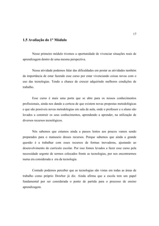 17
1.5 Avaliação do 1° Módulo


       Nesse primeiro módulo tivemos a oportunidade de vivenciar situações reais de
aprendizagem dentro de uma mesma perspectiva.


       Nessa atividade podemos falar das dificuldades em postar as atividades também
da importância de estar fazendo esse curso por estar vivenciando coisas novas com o
uso das tecnologias. Tendo a chance de crescer adquirindo melhores condições de
trabalho.


       Esse curso é mais uma porta que se abre para os nossos conhecimentos
profissionais, ainda nos dando a certeza de que existem novas propostas metodológicas
e que são possíveis novas metodologias em sala de aula, onde o professor e o aluno são
levados a construir os seus conhecimentos, aprendendo a aprender, na utilização de
diversos recursos tecnológicos.


       Nós sabemos que estamos ainda a passos lentos aos poucos vamos sendo
preparados para o manuseio desses recursos. Porque sabemos que ainda a grande
questão é a trabalhar com esses recursos de formas inovadoras, ajustando ao
desenvolvimento do currículo escolar. Por isso fomos levados a fazer esse curso pela
necessidade urgente de sermos colocados frente as tecnologias, por nos encontrarmos
numa era considerada a era da tecnologia.


       Contudo podemos perceber que as tecnologias são vistas em todas as áreas de
trabalho como próprio Dowbor já diz. Ainda afirma que a escola tem um papel
fundamental por ser considerada o ponto de partida para o processo de ensino
aprendizagem.
 