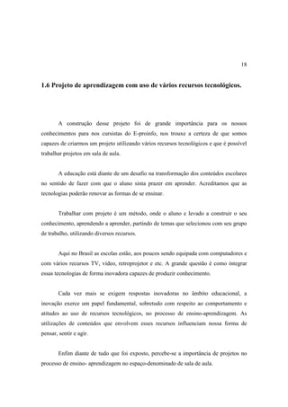18


1.6 Projeto de aprendizagem com uso de vários recursos tecnológicos.




        A construção desse projeto foi de grande importância para os nossos
conhecimentos para nos cursistas do E-proinfo, nos trouxe a certeza de que somos
capazes de criarmos um projeto utilizando vários recursos tecnológicos e que é possível
trabalhar projetos em sala de aula.


        A educação está diante de um desafio na transformação dos conteúdos escolares
no sentido de fazer com que o aluno sinta prazer em aprender. Acreditamos que as
tecnologias poderão renovar as formas de se ensinar.


        Trabalhar com projeto é um método, onde o aluno e levado a construir o seu
conhecimento, aprendendo a aprender, partindo de temas que selecionou com seu grupo
de trabalho, utilizando diversos recursos.


        Aqui no Brasil as escolas estão, aos poucos sendo equipada com computadores e
com vários recursos TV, vídeo, retroprojetor e etc. A grande questão é como integrar
essas tecnologias de forma inovadora capazes de produzir conhecimento.


        Cada vez mais se exigem respostas inovadoras no âmbito educacional, a
inovação exerce um papel fundamental, sobretudo com respeito ao comportamento e
atitudes ao uso de recursos tecnológicos, no processo de ensino-aprendizagem. As
utilizações de conteúdos que envolvem esses recursos influenciam nossa forma de
pensar, sentir e agir.


        Enfim diante de tudo que foi exposto, percebe-se a importância de projetos no
processo de ensino- aprendizagem no espaço-denominado de sala de aula.
 