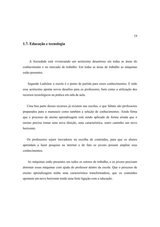 19

1.7. Educação e tecnologia



     A Sociedade está vivenciando um acréscimo desastroso em todas as áreas do
conhecimento e no mercado de trabalho. Em todas as áreas de trabalho as máquinas
estão presentes.


   Segundo Ladislaw a escola é o ponto de partida para esses conhecimentos. E todo
esse acréscimo aponta novos desafios para os professores, bem como a utilização dos
recursos tecnológicos na prática em sala de aula.


   Uma boa parte desses recursos já existem nas escolas, o que faltam são professores
preparados para o manuseio como também a seleção de conhecimentos. Ainda firma
que o processo de ensino aprendizagem está sendo aplicado de forma errada que o
ensino precisa tomar uma nova direção, uma característica, outro caminho um novo
horizonte.


   Os professores sejam inovadores na escolha de conteúdos, para que os alunos
aprendam a fazer pesquisa na internet e de fato os jovens possam ampliar seus
conhecimentos.


   As máquinas estão presentes em todos os setores de trabalho, e os jovens precisam
dominar essas máquinas com ajuda do professor dentro da escola. Que o processo de
ensino aprendizagem tenha uma característica transformadora, que os conteúdos
apontem um novo horizonte tendo uma forte ligação com a educação.
 