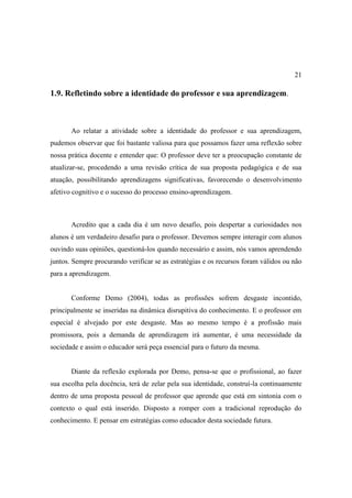 21

1.9. Refletindo sobre a identidade do professor e sua aprendizagem.



       Ao relatar a atividade sobre a identidade do professor e sua aprendizagem,
pudemos observar que foi bastante valiosa para que possamos fazer uma reflexão sobre
nossa prática docente e entender que: O professor deve ter a preocupação constante de
atualizar-se, procedendo a uma revisão crítica de sua proposta pedagógica e de sua
atuação, possibilitando aprendizagens significativas, favorecendo o desenvolvimento
afetivo cognitivo e o sucesso do processo ensino-aprendizagem.



       Acredito que a cada dia é um novo desafio, pois despertar a curiosidades nos
alunos é um verdadeiro desafio para o professor. Devemos sempre interagir com alunos
ouvindo suas opiniões, questioná-los quando necessário e assim, nós vamos aprendendo
juntos. Sempre procurando verificar se as estratégias e os recursos foram válidos ou não
para a aprendizagem.


       Conforme Demo (2004), todas as profissões sofrem desgaste incontido,
principalmente se inseridas na dinâmica disrupitiva do conhecimento. E o professor em
especial é alvejado por este desgaste. Mas ao mesmo tempo é a profissão mais
promissora, pois a demanda de aprendizagem irá aumentar, é uma necessidade da
sociedade e assim o educador será peça essencial para o futuro da mesma.


       Diante da reflexão explorada por Demo, pensa-se que o profissional, ao fazer
sua escolha pela docência, terá de zelar pela sua identidade, construí-la continuamente
dentro de uma proposta pessoal de professor que aprende que está em sintonia com o
contexto o qual está inserido. Disposto a romper com a tradicional reprodução do
conhecimento. E pensar em estratégias como educador desta sociedade futura.
 