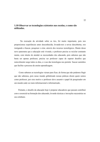 22

1.10 Observar as tecnologias existentes nas escolas, e como são
utilizadas.




       Na execução da atividade sobre as tics, foi muito importante, pois nos
proporcionou experiências antes desconhecida, levando-nos a novas descobertas, nos
instigando a buscar, pesquisar e criar, através dos recursos tecnológicos. Diante desse
novo panorama que a educação está vivendo, o professor precisa se reciclar constante
mente, com intuito de atender as necessidades dos educando, pois sabemos que não
basta ser apenas professor, precisa ser professor capaz de superar desafios que
notavelmente surge todos os dias, e o uso das tecnologias nos permite buscar caminhos
que facilite o processo de ensino aprendizagem.
.
     Como sabemos as tecnologias vieram para ficar, de forma que não podemos fingir
que não sabemos, pois nesse mundo globalizado nossas práticas dizem quem somos
como professor, por esse motivo o professor deve assumir o papel de pesquisador em
um mundo cada vez mais informacional e informatizado.


     Portanto, o desafio da educação hoje é preparar educadores que passam contribuir
com o essencial na formação dos educando, levando técnicas e inovações necessárias no
seu cotidiano.
 