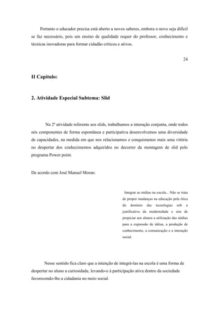 Portanto o educador precisa está aberto a novos saberes, embora o novo seja difícil
se faz necessário, pois um ensino de qualidade requer do professor, conhecimento e
técnicas inovadoras para formar cidadão críticos e ativos.


                                                                                               24



II Capítulo:



2. Atividade Especial Subtema: Slid




        Na 2ª atividade referente aos slids, trabalhamos a interação conjunta, onde todos
nós componentes de forma espontânea e participativa desenvolvemos uma diversidade
de capacidades, na medida em que nos relacionamos e conquistamos mais uma vitória
no despertar dos conhecimentos adquiridos no decorrer da montagem de slid pelo
programa Power point.



De acordo com José Manuel Moran:



                                                     Integrar as mídias na escola... Não se trata
                                                    de propor mudanças na educação pela ótica
                                                    do   domínio    das   tecnologias    sob    a
                                                    justificativa da modernidade e sim de
                                                    propiciar aos alunos a utilização das mídias
                                                    para a expressão de idéias, a produção de
                                                    conhecimento, a comunicação e a interação
                                                    social.




       Nesse sentido fica claro que a intenção de integrá-las na escola é uma forma de
despertar no aluno a curiosidade, levando-o à participação ativa dentro da sociedade
favorecendo-lhe a cidadania no meio social.
 