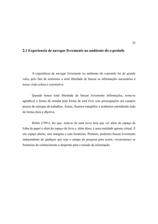 25

2.1 Experiencia de navegar livremente no ambiente do e-proinfo




       A experiência de navegar livremente no ambiente do e-proinfo foi de grande
valia, pelo fato de sentirmos a total liberdade de buscar as informações necessárias à
nossa visão crítica e construtiva.


       Quando temos total liberdade de buscar livremente informações, torna-se
agradável a forma de estudar pela forma de está livre sem preocupações em cumprir
prazos de entregas de trabalhos. Assim, ficamos tranqüilos e acabamos entendendo tudo
de forma clara e objetiva.


       Bolter (1991), diz que: trata-se de uma nova área que vai além do espaço da
folha de papel e além do espaço do livro e, além disso, é uma realidade apenas virtual. É
um espaço aberto, sem margens e sem fronteiras. Portanto, podemos buscar livremente
independente de qualquer que seja o campo de pesquisa para assim, vivenciarmos as
fronteiras do conhecimento e despertar para o mundo da informação.
 