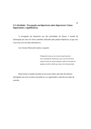 26
2.2 Atividade : Navegação em hipertexto sobre hipertexto: Coisas
importantes e significativas


       A navegação em hipertexto nos deu prioridades de buscar o mundo da
informação por meio de vários caminhos indicados pelo próprio hipertexto, já que esse
é um texto rico em links informativos.

       Luiz Antonio Marcuschi explica o seguinte:



                                    O hipertexto torna-se um evento textual-interativo
                                    sem a limitação do interlocutor, pois este não necessita
                                    sequer de estar na mesma máquina e pode ser buscado em
                                    qualquer servidor, desde que esteja a ele interconectado.




       Dessa forma o mundo encontra-se em nossas mãos, pelo fato de estarmos
interagindo uns com os outros inovando-se e se capacitando a cada dia nas redes de
conexão.
 