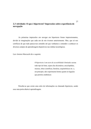 27
2.3 Atividade: O que é hipertexto? Impressões sobre experiência de
navegação




       As primeiras impressões em navegar em hipertexto foram impressionantes,
devido às imaginações que cada um de nós tivemos anteriormente. Mas, que só nos
certificou de que tudo parece-nos estranho até que venhamos a entender e conhecer os
diversos campos da aprendizagem disponíveis nas mídias tecnológicas.


Luiz Antonio Marcuschi diz o seguinte:



                             O hipertexto é um texto de acessibilidade ilimitada: acessa
                             todo tipo de fonte, sejam elas dicionários, enciclopédias,
                             museus, obras científicas, literárias, arquitetônicas etc. e,
                             em princípio, não experimenta limites quanto às ligações
                             que permite estabelecer.




       Percebe-se que existe uma série de informações no chamado hipertexto, sendo
esse uma porta aberta à aprendizagem.
 