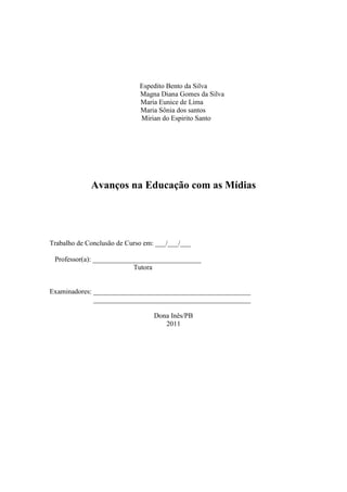 Espedito Bento da Silva
                             Magna Diana Gomes da Silva
                             Maria Eunice de Lima
                             Maria Sônia dos santos
                             Mirian do Espirito Santo




             Avanços na Educação com as Mídias




Trabalho de Conclusão de Curso em: ___/___/___

 Professor(a): _______________________________
                           Tutora


Examinadores: _____________________________________________
              _____________________________________________

                                  Dona Inês/PB
                                     2011
 