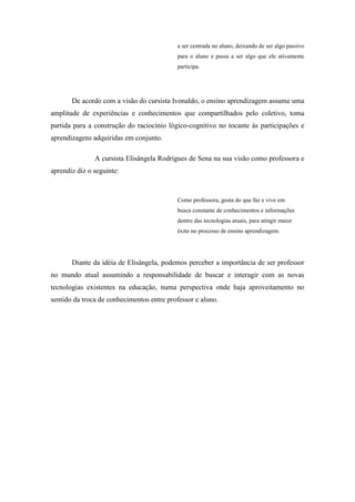 a ser centrada no aluno, deixando de ser algo passivo
                                           para o aluno e passa a ser algo que ele ativamente
                                           participa.




       De acordo com a visão do cursista Ivonaldo, o ensino aprendizagem assume uma
amplitude de experiências e conhecimentos que compartilhados pelo coletivo, toma
partida para a construção do raciocínio lógico-cognitivo no tocante às participações e
aprendizagens adquiridas em conjunto.

               A cursista Elisângela Rodrigues de Sena na sua visão como professora e
aprendiz diz o seguinte:



                                           Como professora, gosta do que faz e vive em
                                           busca constante de conhecimentos e informações
                                           dentro das tecnologias atuais, para atingir maior
                                           êxito no processo de ensino aprendizagem.




       Diante da idéia de Elisângela, podemos perceber a importância de ser professor
no mundo atual assumindo a responsabilidade de buscar e interagir com as novas
tecnologias existentes na educação, numa perspectiva onde haja aproveitamento no
sentido da troca de conhecimentos entre professor e aluno.
 
