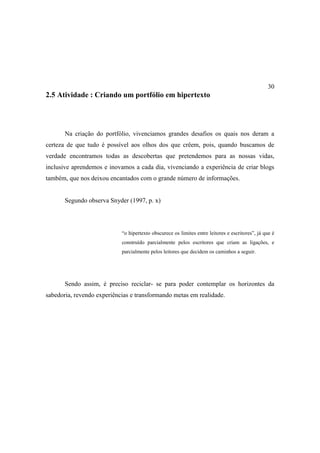 30
2.5 Atividade : Criando um portfólio em hipertexto




       Na criação do portfólio, vivenciamos grandes desafios os quais nos deram a
certeza de que tudo é possível aos olhos dos que crêem, pois, quando buscamos de
verdade encontramos todas as descobertas que pretendemos para as nossas vidas,
inclusive aprendemos e inovamos a cada dia, vivenciando a experiência de criar blogs
também, que nos deixou encantados com o grande número de informações.


       Segundo observa Snyder (1997, p. x)




                            “o hipertexto obscurece os limites entre leitores e escritores”, já que é
                            construído parcialmente pelos escritores que criam as ligações, e
                            parcialmente pelos leitores que decidem os caminhos a seguir.




       Sendo assim, é preciso reciclar- se para poder contemplar os horizontes da
sabedoria, revendo experiências e transformando metas em realidade.
 