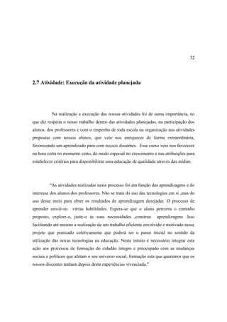 32




2.7 Atividade: Execução da atividade planejada




          Na realização e execução das nossas atividades foi de suma importância, no
que diz respeita o nosso trabalho dentro das atividades planejadas, na participação dos
alunos, dos professores e com o empenho de toda escola na organização nas atividades
propostas com nossos alunos, que veio nos enriquecer de forma extraordinária,
favorecendo um aprendizado para com nossos discentes. Esse curso veio nos favorecer
na hora certa no momento certo, de modo especial no crescimento e nas atribuições para
estabelecer critérios para disponibilizar uma educação de qualidade através das mídias.




         “As atividades realizadas neste processo foi em função das aprendizagens e do
interesse dos alunos dos professores. Não se trata do uso das tecnologias em si ,mas do
uso desse meio para obter os resultados de aprendizagem desejadas .O processo de
aprender envolveu    várias habilidades. Espera-se que o aluno percorra o caminho
proposto, explore-o, juste-o às suas necessidades ,construa         aprendizagens .Isso
facilitando até mesmo a realização de um trabalho eficiente envolvido e motivado nesse
projeto que praticado coletivamente que poderá ser o passo inicial no sentido da
utilização das novas tecnologias na educação. Neste intuito é necessário integrar esta
ação aos processos de formação do cidadão íntegro e preocupado com as mudanças
sociais e políticos que afetam o seu universo social, formação esta que queremos que os
nossos discentes tenham depois desta experiências vivenciada.”
 