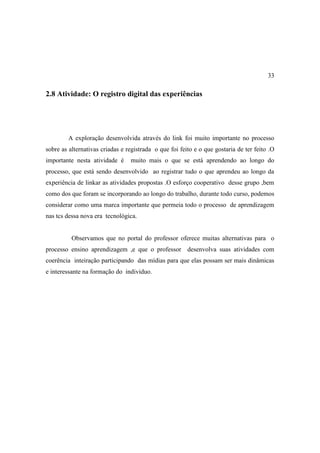 33

2.8 Atividade: O registro digital das experiências




        A exploração desenvolvida através do link foi muito importante no processo
sobre as alternativas criadas e registrada o que foi feito e o que gostaria de ter feito .O
importante nesta atividade é     muito mais o que se está aprendendo ao longo do
processo, que está sendo desenvolvido ao registrar tudo o que aprendeu ao longo da
experiência de linkar as atividades propostas .O esforço cooperativo desse grupo ,bem
como dos que foram se incorporando ao longo do trabalho, durante todo curso, podemos
considerar como uma marca importante que permeia todo o processo de aprendizagem
nas tcs dessa nova era tecnológica.


          Observamos que no portal do professor oferece muitas alternativas para o
processo ensino aprendizagem ,e que o professor desenvolva suas atividades com
coerência inteiração participando das mídias para que elas possam ser mais dinâmicas
e interessante na formação do individuo.
 