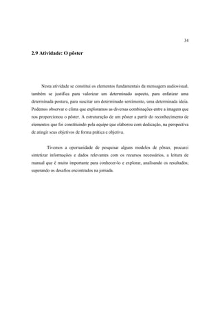 34

2.9 Atividade: O pôster




     Nesta atividade se constitui os elementos fundamentais da mensagem audiovisual,
também se justifica para valorizar um determinado aspecto, para enfatizar uma
determinada postura, para suscitar um determinado sentimento, uma determinada ideia.
Podemos observar o clima que exploramos as diversas combinações entre a imagem que
nos proporcionou o pôster. A estruturação de um pôster a partir do reconhecimento de
elementos que foi constituindo pela equipe que elaborou com dedicação, na perspectiva
de atingir seus objetivos de forma prática e objetiva.


         Tivemos a oportunidade de pesquisar alguns modelos de pôster, procurei
sintetizar informações e dados relevantes com os recursos necessários, a leitura de
manual que é muito importante para conhecer-lo e explorar, analisando os resultados;
superando os desafios encontrados na jornada.
 