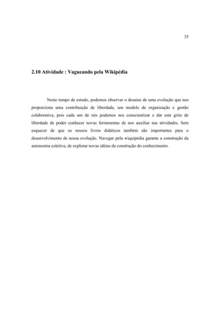 35




2.10 Atividade : Vagueando pela Wikipédia




        Neste tempo de estudo, podemos observar o desaine de uma evolução que nos
proporciona uma contribuição de liberdade, um modelo de organização e gestão
colaborativa, pois cada um de nós podemos nos conscientizar e dar este grito de
liberdade de poder conhecer novas ferramentas de nos auxiliar nas atividades. Sem
esquecer de que os nossos livros didáticos também são importantes para o
desenvolvimento de nossa evolução. Navegar pela wiquipédia garante a construção da
autonomia coletiva, de explorar novas idéias da construção do conhecimento.
 