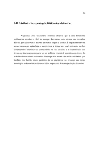36




2.11 Atividade : Navegando pelo Wikitionáry=dicionário




        Vagueando pelo wikcionário podemos observar que é uma ferramenta
colaborativa acessível e fácil de navegar. Precisamos estar atentos nas operações
básicas, para descrever as palavras em várias línguas e idiomas. É importante também
como instrumento pedagógico e proporciona a leitura em geral motivando melhor
compreensão e ampliação do conhecimento na vida cotidiana e a sistematização dos
textos que descrevem como deve ser um ambiente propício à aprendizagem através do
wikcionário nos oferece novos meio de navegar e se inteirar com novas descobertas que
também nos facilita novos caminhos de se aperfeiçoar no processo das novas
tecnologias na formalização de novas idéias no processo de novas produções do ensino.
 