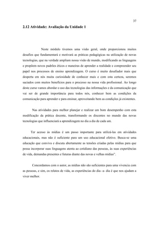 37
2.12 Atividade: Avaliação da Unidade 1




                Neste módulo tivemos uma visão geral, onde proporcionou muitos
desafios que fundamentará e motivará as práticas pedagógicas na utilização de novas
tecnologias, que na verdade ampliam nossa visão de mundo, modificando as linguagens
e propõem novos padrões éticos e maneiras de aprender a realidade e compreender seu
papel nos processos de ensino aprendizagem. O curso é muito desafiador mais que
desperta em nós muita curiosidade de conhecer mais e com esta certeza, seremos
saciados com muitos benefícios para o processo na nossa vida profissional. Ao longo
deste curso vamos abordar o uso das tecnologias das informações e da comunicação que
vai ser de grande importância para todos nós, conhecer bem as condições da
comunicação para aprender e para ensinar, aproveitando bem as condições já existentes.


       Nas atividades para melhor planejar e realizar um bom desempenho com esta
modificação da prática docente, transformando os discentes no mundo das novas
tecnologias que influenciará a aprendizagem no dia a dia de cada um.


      Ter acesso às mídias é um passo importante para utilizá-las em atividades
educacionais, mas não é suficiente para um uso educacional efetivo. Busca-se uma
educação que conviva e discuta abertamente as tensões criadas pelas mídias para que
possa incorporar suas linguagens atenta ao cotidiano das pessoas, às suas experiências
de vida, demandas presentes e futuras diante das novas e velhas mídias”.


       Concordamos com o autor, as mídias não são suficientes para uma vivencia com
as pessoas, e sim, os relatos de vida, as experiências do dia- a- dia é que nos ajudam a
viver melhor.
 
