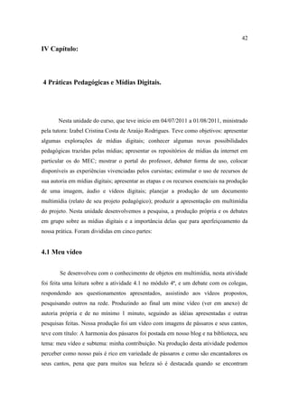 42
IV Capítulo:



4 Práticas Pedagógicas e Mídias Digitais.




       Nesta unidade do curso, que teve início em 04/07/2011 a 01/08/2011, ministrado
pela tutora: Izabel Cristina Costa de Araújo Rodrigues. Teve como objetivos: apresentar
algumas explorações de mídias digitais; conhecer algumas novas possibilidades
pedagógicas trazidas pelas mídias; apresentar os repositórios de mídias da internet em
particular os do MEC; mostrar o portal do professor, debater forma de uso, colocar
disponíveis as experiências vivenciadas pelos cursistas; estimular o uso de recursos de
sua autoria em mídias digitais; apresentar as etapas e os recursos essenciais na produção
de uma imagem, áudio e vídeos digitais; planejar a produção de um documento
multimídia (relato de seu projeto pedagógico); produzir a apresentação em multimídia
do projeto. Nesta unidade desenvolvemos a pesquisa, a produção própria e os debates
em grupo sobre as mídias digitais e a importância delas que para aperfeiçoamento da
nossa prática. Foram divididas em cinco partes:


4.1 Meu vídeo


        Se desenvolveu com o conhecimento de objetos em multimídia, nesta atividade
foi feita uma leitura sobre a atividade 4.1 no módulo 4ª, e um debate com os colegas,
respondendo aos questionamentos apresentados, assistindo aos vídeos propostos,
pesquisando outros na rede. Produzindo ao final um mine vídeo (ver em anexo) de
autoria própria e de no mínimo 1 minuto, seguindo as idéias apresentadas e outras
pesquisas feitas. Nossa produção foi um vídeo com imagens de pássaros e seus cantos,
teve com título: A harmonia dos pássaros foi postada em nosso blog e na biblioteca, seu
tema: meu vídeo e subtema: minha contribuição. Na produção desta atividade podemos
perceber como nosso país é rico em variedade de pássaros e como são encantadores os
seus cantos, pena que para muitos sua beleza só é destacada quando se encontram
 