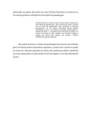 aprisionados em gaiolas. De acordo com Anna Christina Nascimento em entrevista ao
site conexão professor a definição do termo objetos de aprendizagem:



                              Até hoje não há um consenso entre os autores sobre a definição do
                              termo objeto de aprendizagem. Mas a maioria dos autores concorda
                              que um objeto de aprendizagem deve apresentar as seguintes
                              características: ser um recurso educacional digital; permitir
                              flexibilidade de uso; e ter diferentes tamanhos (granularidade) e
                              formatos de mídia. (... O professor pode selecionar um objeto, um
                              recurso no formato de vídeo, quando a sua intenção é ganhar a
                              atenção dos alunos para explorar um assunto..). (ANNA
                              CHRISTINA, data desconhecida)



       Pela análise da autora, os objetos de aprendizagem não possuem uma definição
geral, mas devem possuir características específicas, e muitas vezes o professor escolhe
um recurso de vídeo para apresentar em sala de aula, quando quer ganhar a atenção da
sua turma, aprimorando os conhecimentos através de imagens e sons sobre determinado
assunto.
 