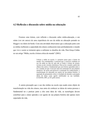 45



4.3 Reflexão e discussão sobre mídia na educação



       Fizemos uma leitura, com reflexão e discussão sobre mídia-educação, e um
relato (ver em anexo) de uma experiência do uso da mídia na educação postado no
blogger e no diário de bordo. Com esta atividade observamos que a educação junto com
as mídias melhoram a capacidade dos alunos conhecerem mais profundamente o mundo
que vive e assim se tornarem aptos a enfrentar os desafios da vida. Para Graça Caldas
no seu artigo “Mídia, escola e leitura crítica do mundo” (2001):


                               Utilizar a mídia na escola é o primeiro passo para a leitura do
                               mundo. Em contrapartida, é essencial que o exercício cotidiano no
                               uso da mídia na sala de aula não se limite à leitura de jornais,
                               revistas ou dos veículos eletrônicos. Para se ler o mundo a partir dos
                               olhares dos outros, é fundamental que seus leitores aprendam antes a
                               ler o mundo em que vivem por meio da construção de suas próprias
                               narrativas. Só assim será possível a construção do conhecimento, a
                               transformação do educando em sujeito de sua própria história. A
                               aquisição do pensamento crítico é resultado da inserção e percepção
                               direta do aluno como agente mobilizador na sua realidade.
                               (CALDAS, 2001, p.129, grifo nosso).



       A autora pressupõe que o uso das mídias na escola seja usada como objeto de
transformação na vida dos alunos, mas antes de conhecer as ideias de outras pessoas e
fundamental ter e praticar junto a eles uma ideia de vida, as tecnologias devem
contribuir para o aluno aprenda a ser agente de sua própria história não apenas mero
espectador da vida.
 